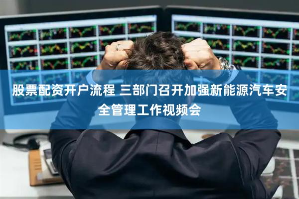股票配资开户流程 三部门召开加强新能源汽车安全管理工作视频会
