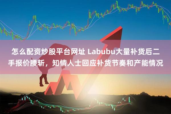 怎么配资炒股平台网址 Labubu大量补货后二手报价腰斩，知情人士回应补货节奏和产能情况