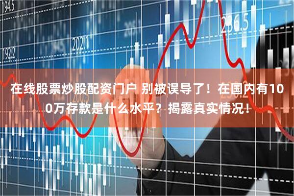 在线股票炒股配资门户 别被误导了！在国内有100万存款是什么水平？揭露真实情况！
