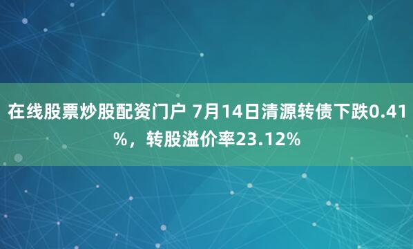 在线股票炒股配资门户 7月14日清源转债下跌0.41%，转股溢价率23.12%