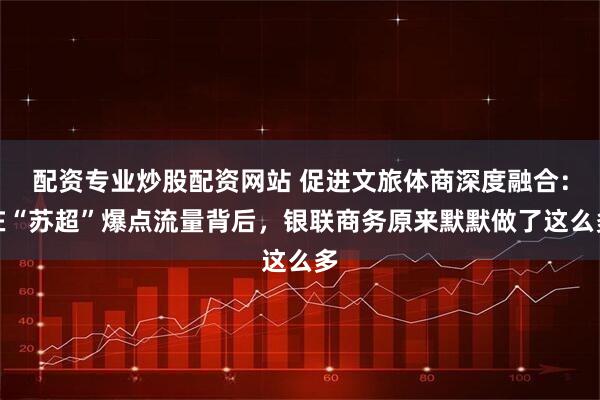 配资专业炒股配资网站 促进文旅体商深度融合：在“苏超”爆点流量背后，银联商务原来默默做了这么多
