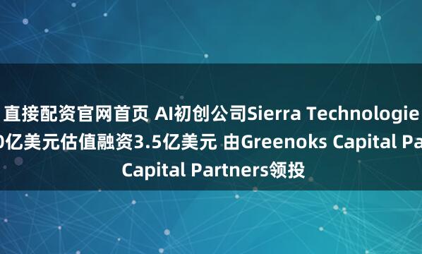 直接配资官网首页 AI初创公司Sierra Technologies Inc.按100亿美元估值融资3.5亿美元 由Greenoks Capital Partners领投