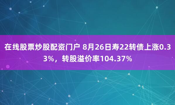 在线股票炒股配资门户 8月26日寿22转债上涨0.33%，转股溢价率104.37%