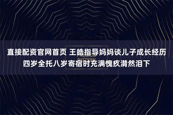 直接配资官网首页 王皓指导妈妈谈儿子成长经历四岁全托八岁寄宿时充满愧疚潸然泪下