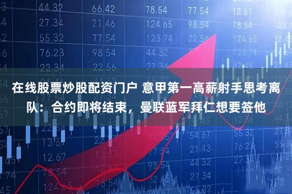 在线股票炒股配资门户 意甲第一高薪射手思考离队：合约即将结束，曼联蓝军拜仁想要签他