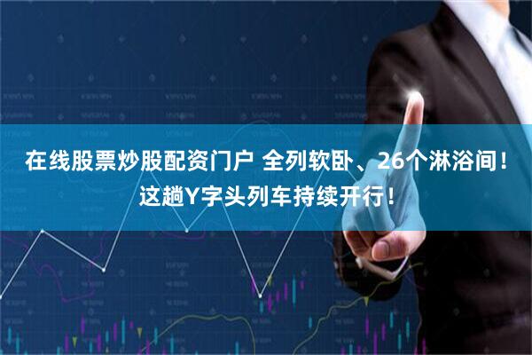 在线股票炒股配资门户 全列软卧、26个淋浴间！这趟Y字头列车持续开行！