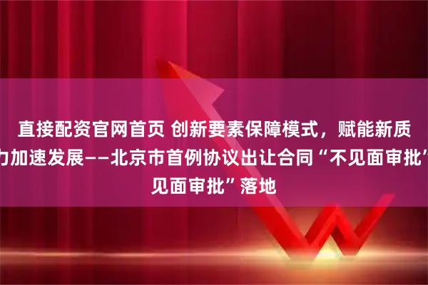 直接配资官网首页 创新要素保障模式，赋能新质生产力加速发展——北京市首例协议出让合同“不见面审批”落地