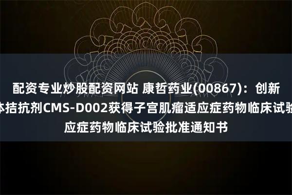 配资专业炒股配资网站 康哲药业(00867)：创新药GnRH受体拮抗剂CMS-D002获得子宫肌瘤适应症药物临床试验批准通知书